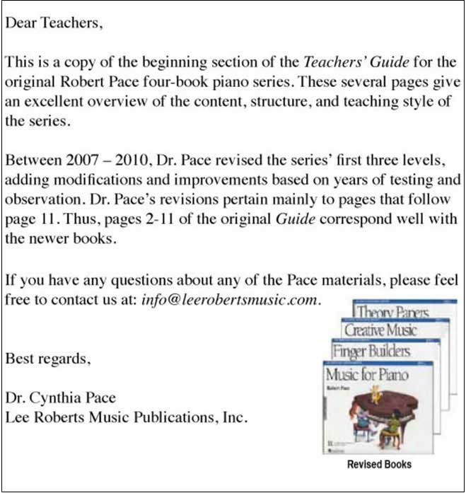 Dear Teachers - Please find pgs 2-11 of the original Robert Pace Music for Piano Series Teachers Guide - Level 1. Though the Series was revised after publication of the Guide, the following pages from the Guide give an excellent overview of the content, structure and teaching style of the Series. Best Regards, Dr. Cynthia Pace